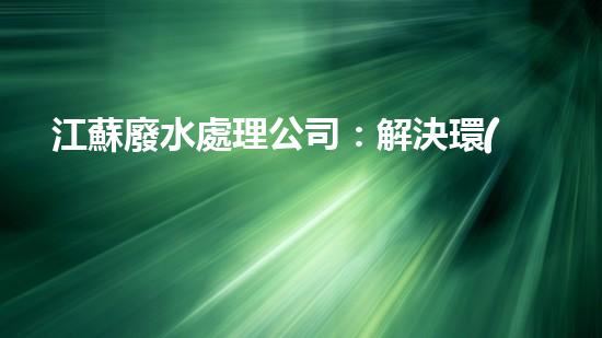 江蘇廢水處理公司：解決環(huán)境之困，呵護(hù)生態(tài)之家！